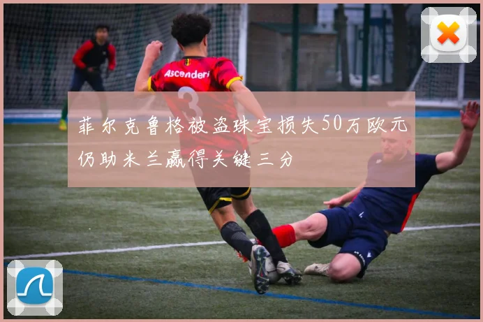 菲尔克鲁格被盗珠宝损失50万欧元仍助米兰赢得关键三分