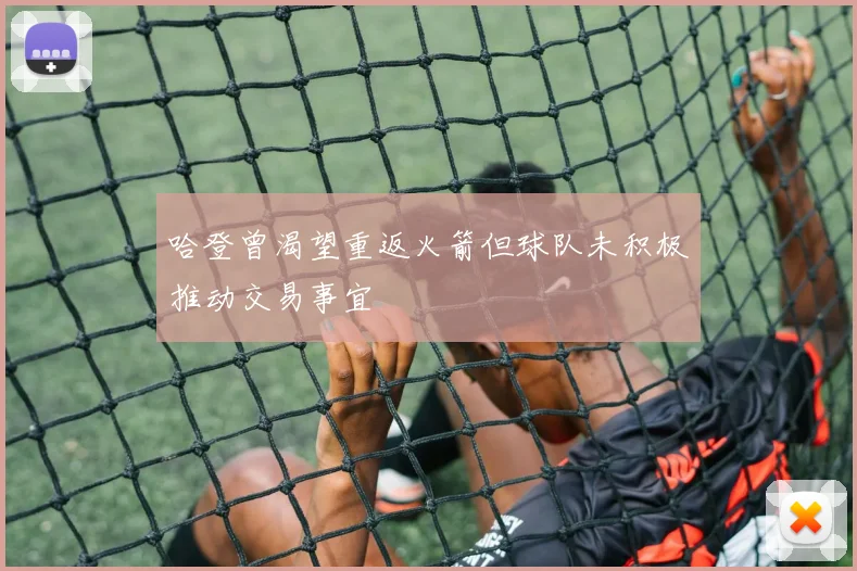 哈登曾渴望重返火箭但球队未积极推动交易事宜