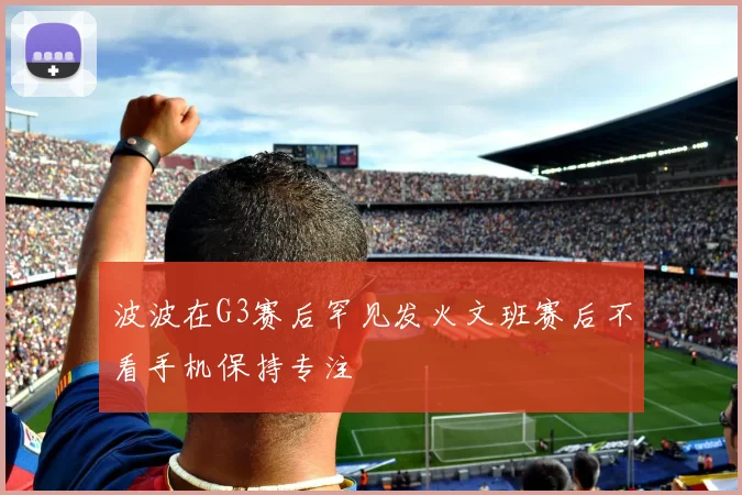 波波在G3赛后罕见发火文班赛后不看手机保持专注