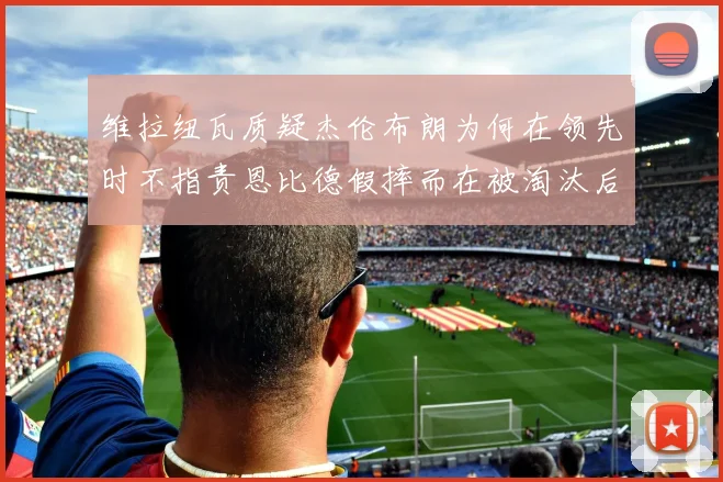 维拉纽瓦质疑杰伦布朗为何在领先时不指责恩比德假摔而在被淘汰后才发声