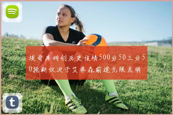埃奇库姆创历史佳绩500分50三分50抢断仅次于艾弗森前途无限光明