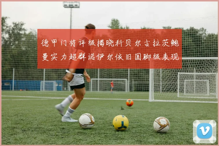 德甲门将评级揭晓科贝尔古拉茨鲍曼实力超群诺伊尔依旧国脚级表现引关注
