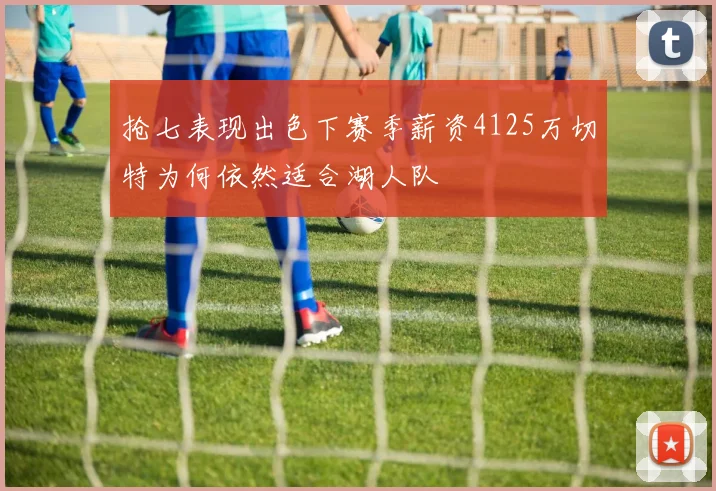 抢七表现出色下赛季薪资4125万切特为何依然适合湖人队