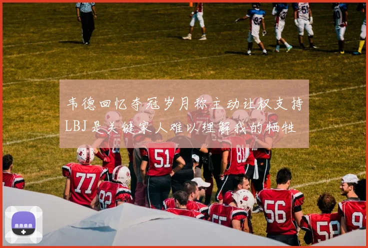 韦德回忆夺冠岁月称主动让权支持LBJ是关键家人难以理解我的牺牲