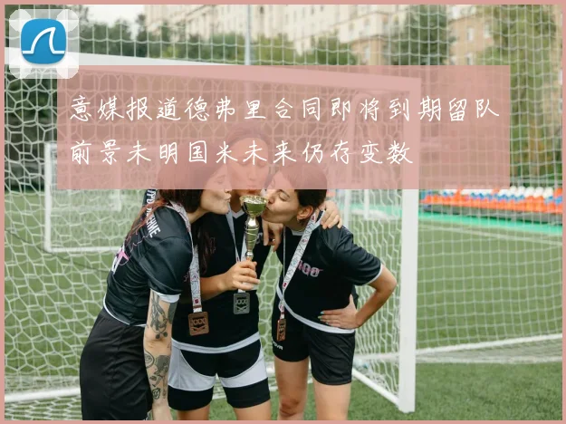 意媒报道德弗里合同即将到期留队前景未明国米未来仍存变数
