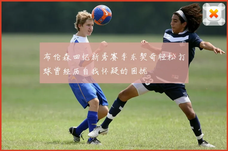 布伦森回忆新秀赛季东契奇轻松打球曾经历自我怀疑的困扰