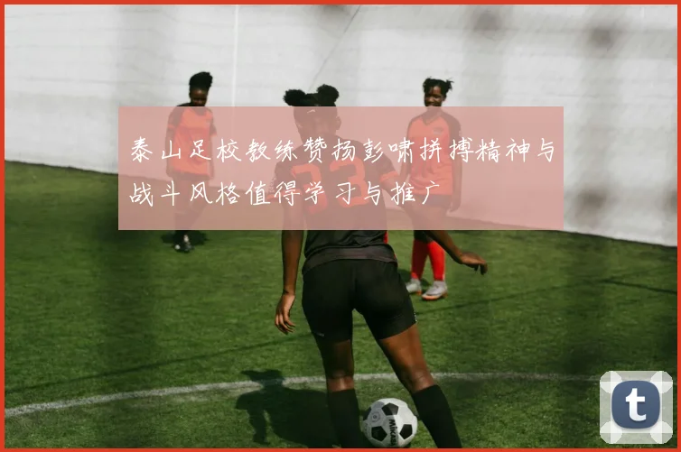 泰山足校教练赞扬彭啸拼搏精神与战斗风格值得学习与推广