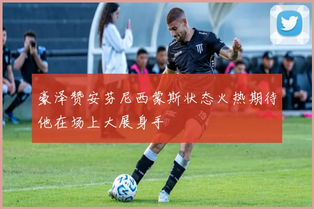 豪泽赞安芬尼西蒙斯状态火热期待他在场上大展身手