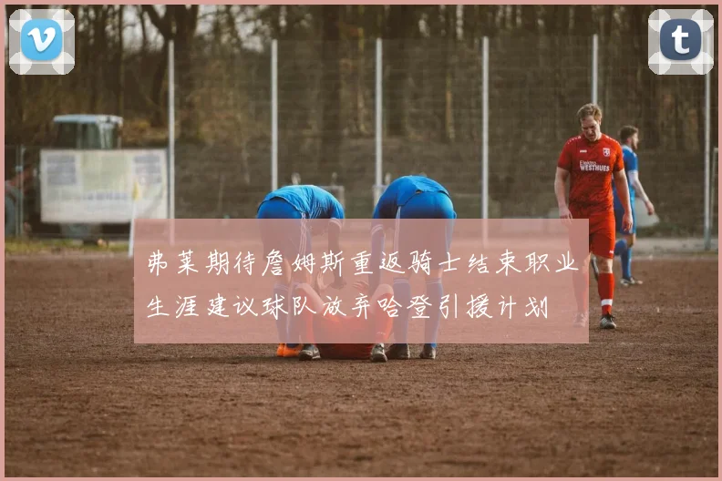 弗莱期待詹姆斯重返骑士结束职业生涯建议球队放弃哈登引援计划
