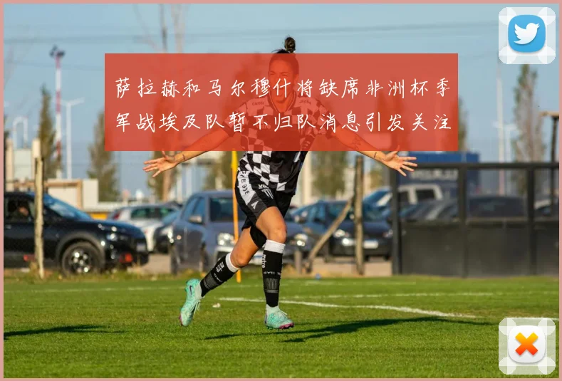 萨拉赫和马尔穆什将缺席非洲杯季军战埃及队暂不归队消息引发关注