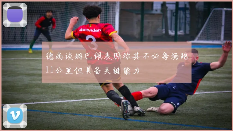 德尚谈姆巴佩表现称其不必每场跑11公里但具备关键能力