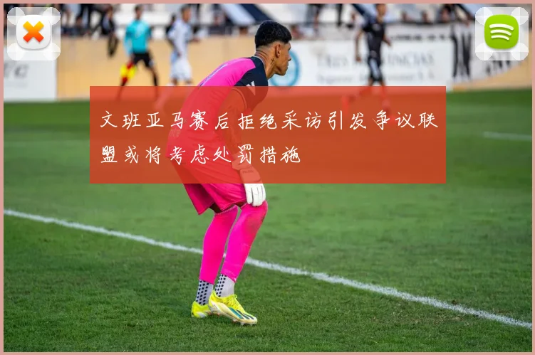 文班亚马赛后拒绝采访引发争议联盟或将考虑处罚措施