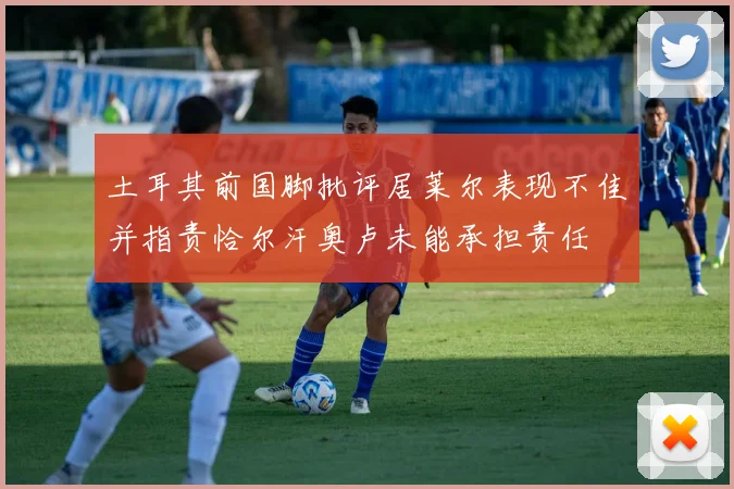 土耳其前国脚批评居莱尔表现不佳并指责恰尔汗奥卢未能承担责任