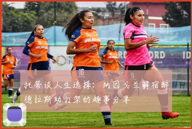 托蒂谈人生选择：纳因戈兰解宿醉德拉斯助打架的趣事分享