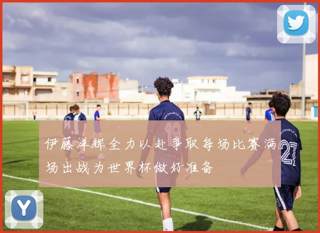 伊藤洋辉全力以赴争取每场比赛满场出战为世界杯做好准备