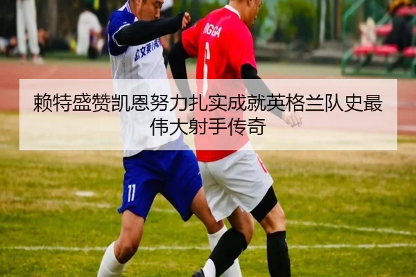 赖特盛赞凯恩努力扎实成就英格兰队史最伟大射手传奇 - AYXSPORTS